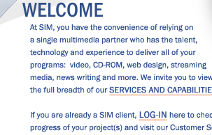 Welcome! At SIM, you have the convenience of relying on a single multimedia partner who has the talent, technology and experience to deliver all of your programs:  video, CD-ROM, web design, streaming media, news writing and more. We invite you to view the full breadth of our Services and Capabilities. If you are already a SIM client, LOG-IN here to check on the progress of your project(s) and visit our Customer Service Center.